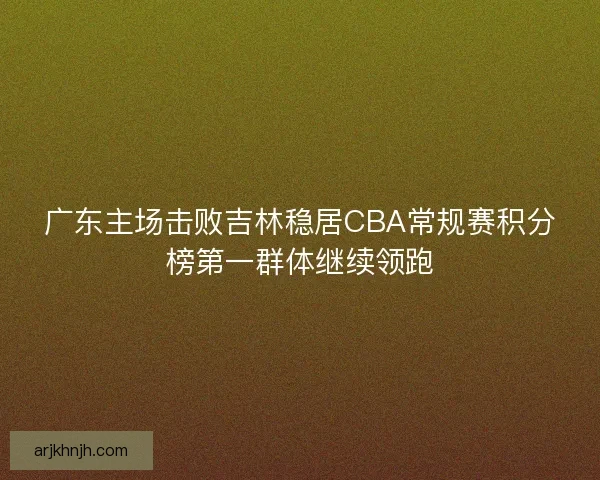 广东主场击败吉林稳居CBA常规赛积分榜第一群体继续领跑