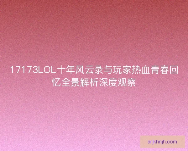 17173LOL十年风云录与玩家热血青春回忆全景解析深度观察