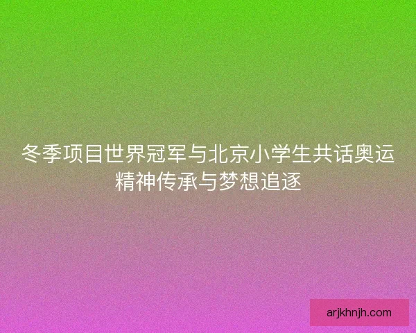 冬季项目世界冠军与北京小学生共话奥运精神传承与梦想追逐