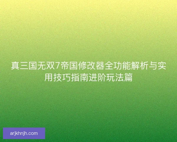 真三国无双7帝国修改器全功能解析与实用技巧指南进阶玩法篇