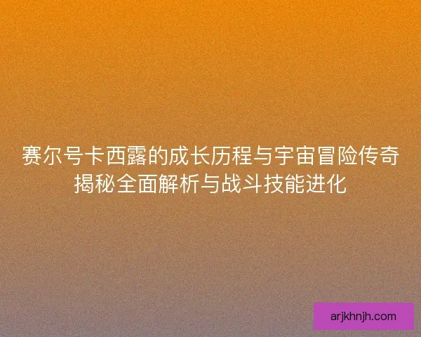 赛尔号卡西露的成长历程与宇宙冒险传奇揭秘全面解析与战斗技能进化